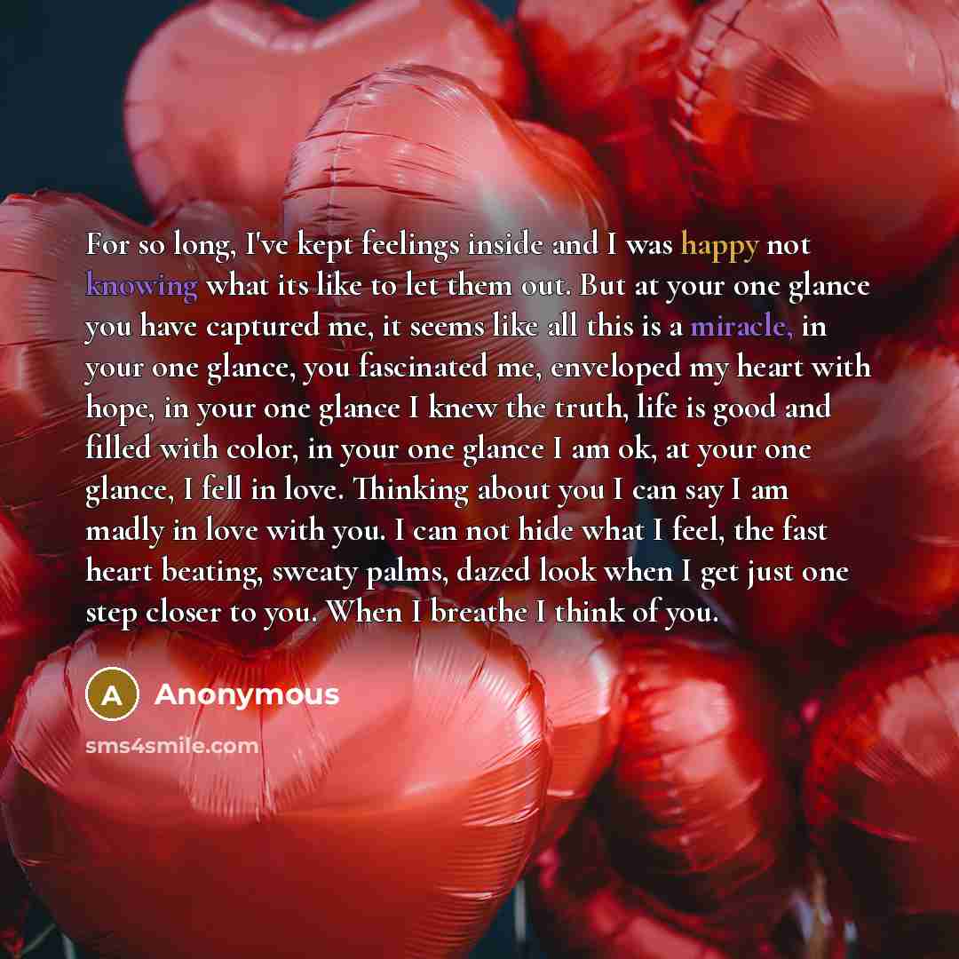 “For so long, I've kept feelings inside and I was happy not knowing what its like to let them out. But at your one glance you have captured me, it seems like all this is a miracle, in your one glance, you fascinated me, enveloped my heart with hope, in your one glance I knew the truth, life is good…” quote by Anonymous