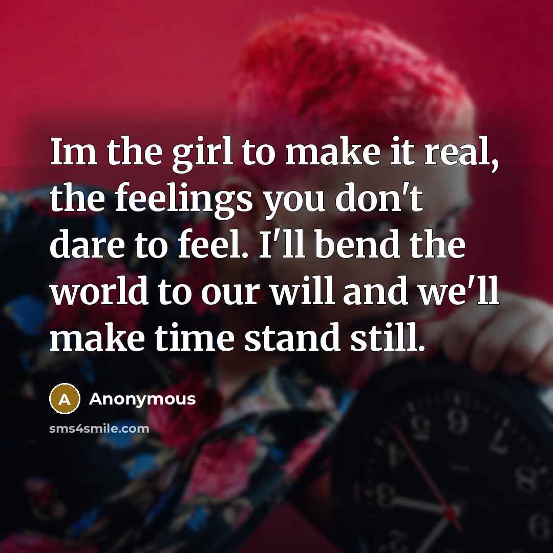 “Im the girl to make it real, the feelings you don't dare to feel. I'll bend the world to our will and we'll make time stand still.” quote by Anonymous