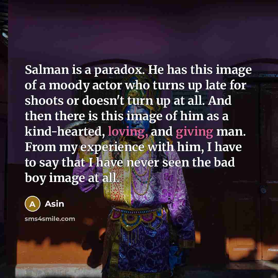 “Salman is a paradox. He has this image of a moody actor who turns up late for shoots or doesn't turn up at all. And then there is this image of him as a kind-hearted, loving, and giving man. From my experience with him, I have to say that I have never seen the bad boy image at all.” quote by Asin