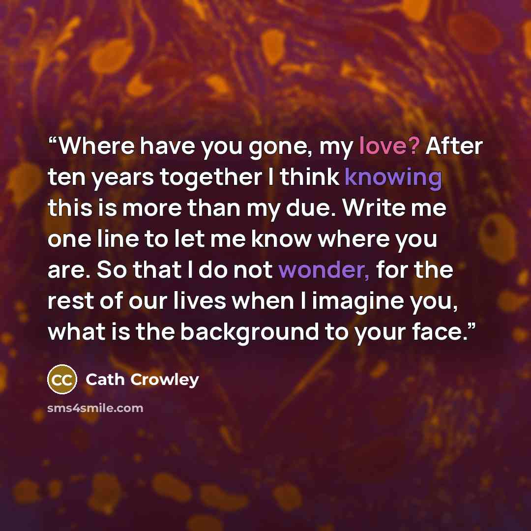 “Where have you gone, my love? After ten years together I think knowing this is more than my due. Write me one line to let me know where you are. So that I do not wonder, for the rest of our lives when I imagine you, what is the background to your face.” quote by Cath Crowley