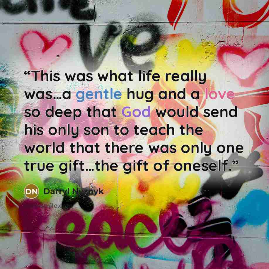 “This was what life really was…a gentle hug and a love so deep that God would send his only son to teach the world that there was only one true gift…the gift of oneself.” quote by Darryl Nyznyk