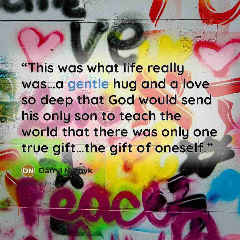 “This was what life really was…a gentle hug and a love so deep that God would send his only son to teach the world that there was only one true gift…the gift of oneself.” quote by Darryl Nyznyk