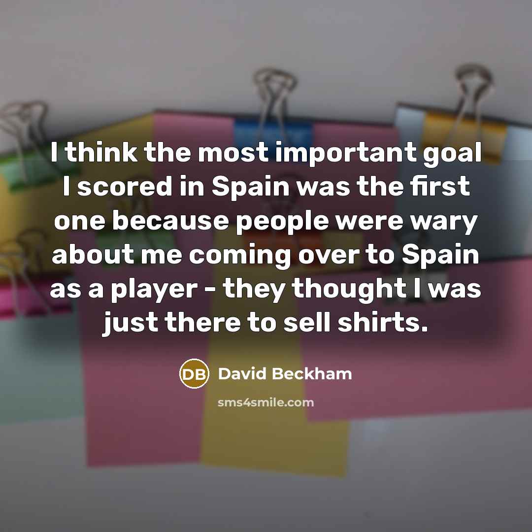 “I think the most important goal I scored in Spain was the first one because people were wary about me coming over to Spain as a player - they thought I was just there to sell shirts.” quote by David Beckham