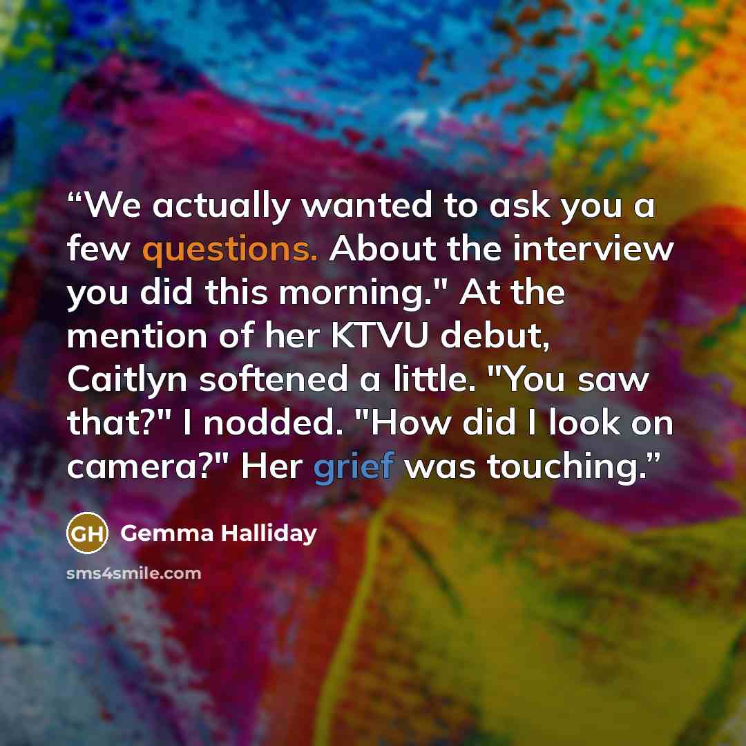 “We actually wanted to ask you a few questions. About the interview you did this morning." At the mention of her KTVU debut, Caitlyn softened a little. "You saw that?" I nodded. "How did I look on camera?" Her grief was touching.” quote by Gemma Halliday