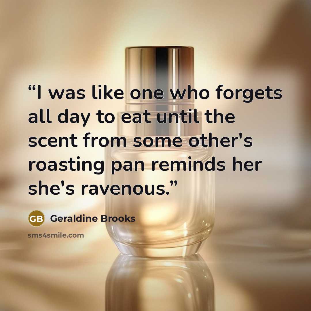 “I was like one who forgets all day to eat until the scent from some other's roasting pan reminds her she's ravenous.” quote by Geraldine Brooks