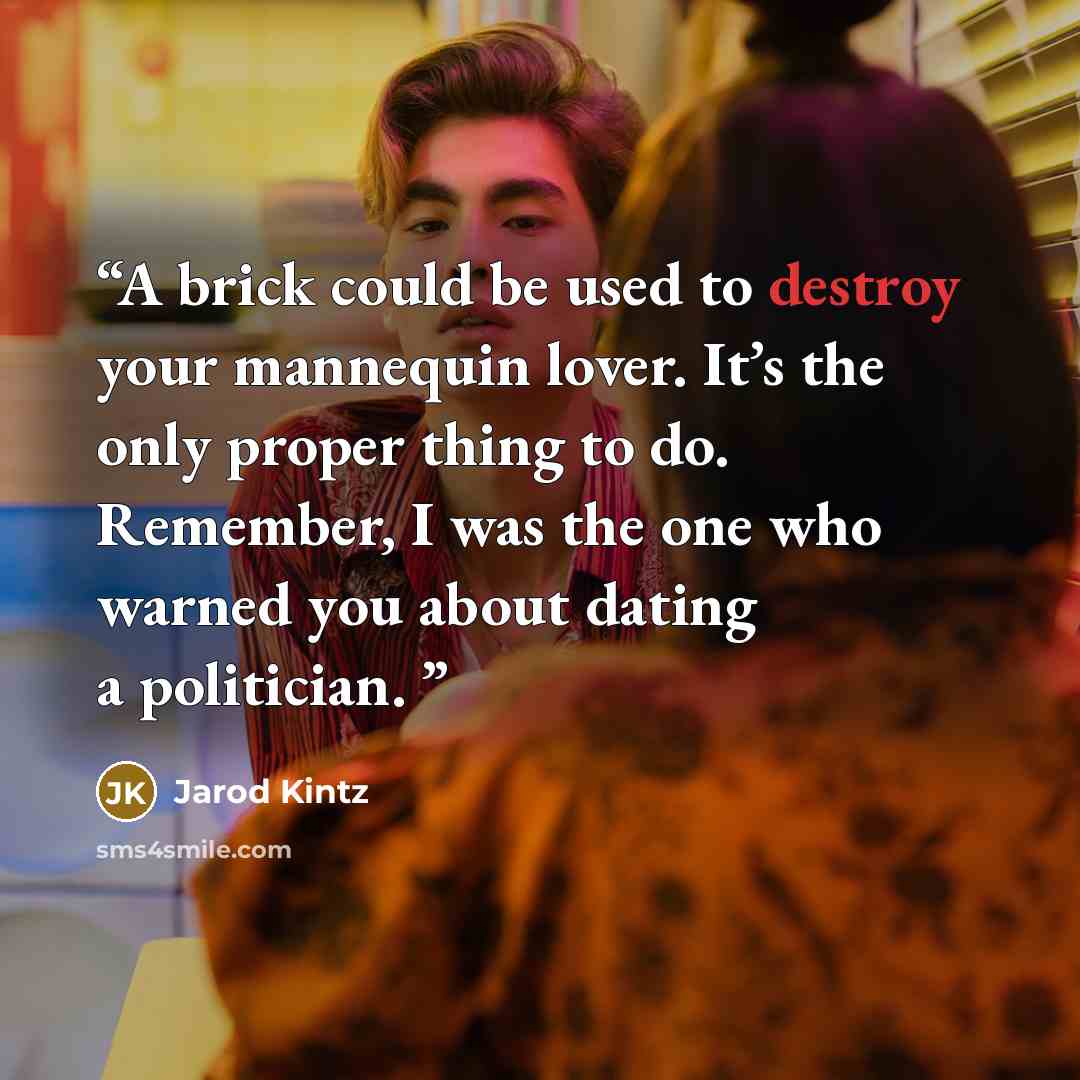“A brick could be used to destroy your mannequin lover. It’s the only proper thing to do. Remember, I was the one who warned you about dating a politician.” quote by Jarod Kintz