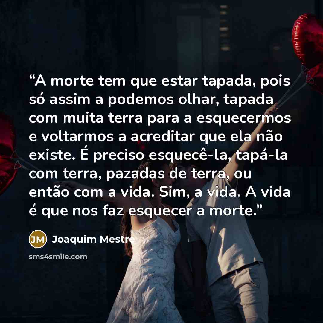 “A morte tem que estar tapada, pois só assim a podemos olhar, tapada com muita terra para a esquecermos e voltarmos a acreditar que ela não existe. É preciso esquecê-la, tapá-la com terra, pazadas de terra, ou então com a vida. Sim, a vida. A vida é que nos faz esquecer a morte.” quote by Joaquim Mestre