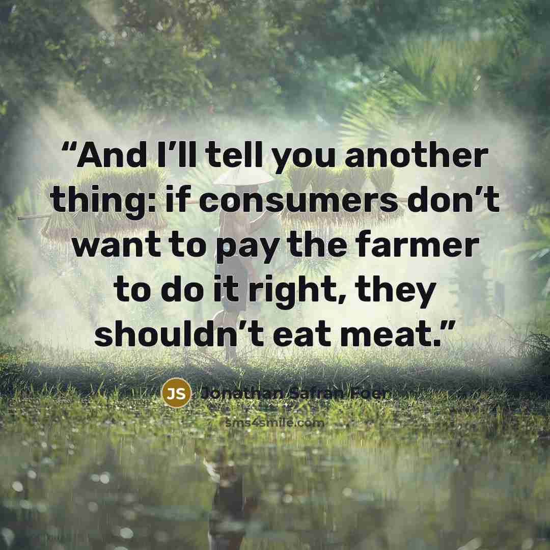 “And I’ll tell you another thing: if consumers don’t want to pay the farmer to do it right, they shouldn’t eat meat.” quote by Jonathan Safran Foer