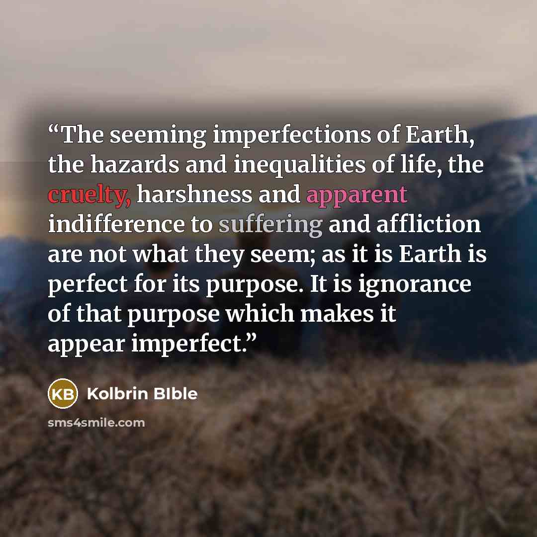 “The seeming imperfections of Earth, the hazards and inequalities of life, the cruelty, harshness and apparent indifference to suffering and affliction are not what they seem; as it is Earth is perfect for its purpose. It is ignorance of that purpose which makes it appear imperfect.” quote by Kolbrin BIble