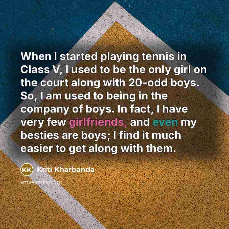 “When I started playing tennis in Class V, I used to be the only girl on the court along with 20-odd boys. So, I am used to being in the company of boys. In fact, I have very few girlfriends, and even my besties are boys; I find it much easier to get along with them.” quote by Kriti Kharbanda
