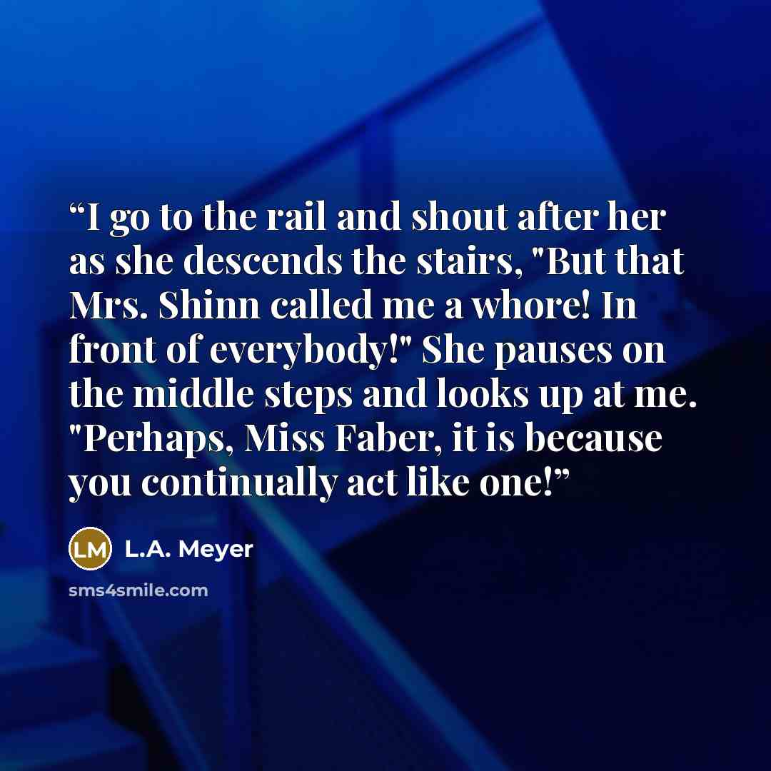 “I go to the rail and shout after her as she descends the stairs, "But that Mrs. Shinn called me a whore! In front of everybody!" She pauses on the middle steps and looks up at me. "Perhaps, Miss Faber, it is because you continually act like one!” quote by L.A. Meyer