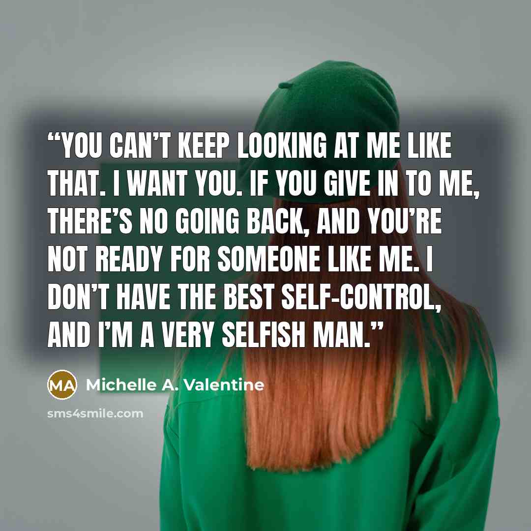 “You can’t keep looking at me like that. I want you. If you give in to me, there’s no going back, and you’re not ready for someone like me. I don’t have the best self-control, and I’m a very selfish man.” quote by Michelle A. Valentine