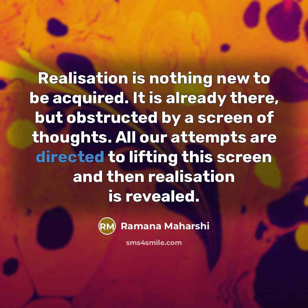 “Realisation is nothing new to be acquired. It is already there, but obstructed by a screen of thoughts. All our attempts are directed to lifting this screen and then realisation is revealed.” quote by Ramana Maharshi