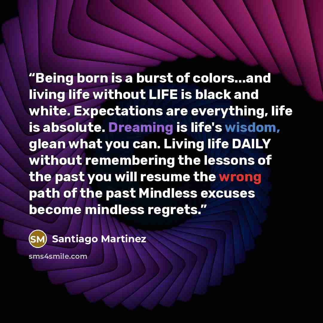 “Being born is a burst of colors...and living life without LIFE is black and white. Expectations are everything, life is absolute. Dreaming is life's wisdom, glean what you can. Living life DAILY without remembering the lessons of the past you will resume the wrong path of the past Mindless excuses…” quote by Santiago Martinez