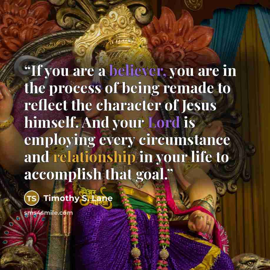 “If you are a believer, you are in the process of being remade to reflect the character of Jesus himself. And your Lord is employing every circumstance and relationship in your life to accomplish that goal.” quote by Timothy S. Lane