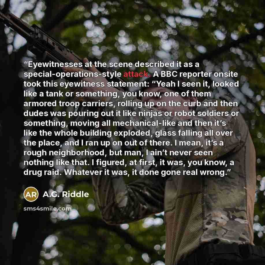 “Eyewitnesses at the scene described it as a special-operations-style attack. A BBC reporter onsite took this eyewitness statement: “Yeah I seen it, looked like a tank or something, you know, one of them armored troop carriers, rolling up on the curb and then dudes was pouring out it like ninjas or…” quote by A.G. Riddle