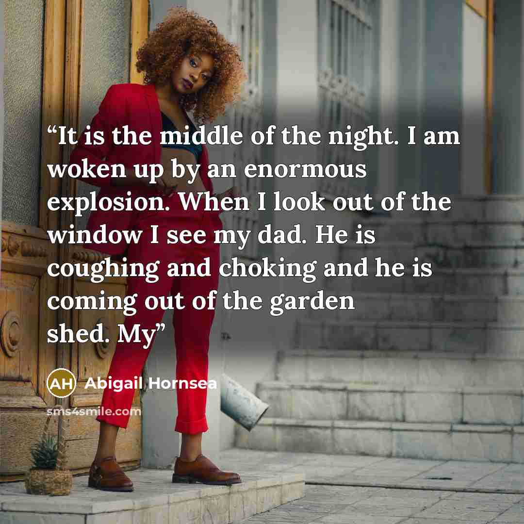 “It is the middle of the night. I am woken up by an enormous explosion. When I look out of the window I see my dad. He is coughing and choking and he is coming out of the garden shed. My” quote by Abigail Hornsea