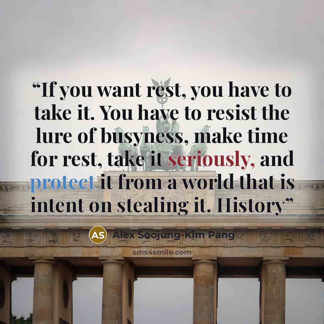 “If you want rest, you have to take it. You have to resist the lure of busyness, make time for rest, take it seriously, and protect it from a world that is intent on stealing it. History” quote by Alex Soojung-Kim Pang