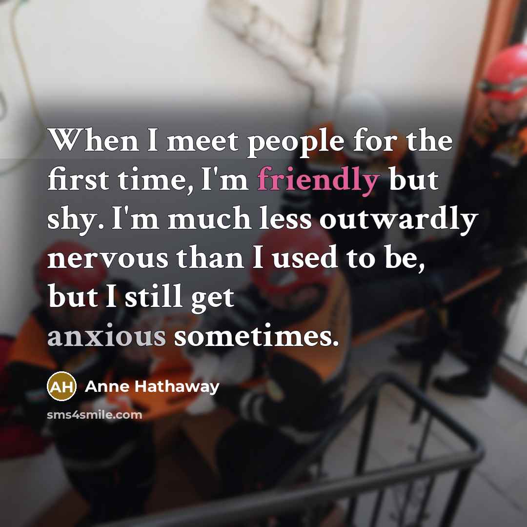 “When I meet people for the first time, I'm friendly but shy. I'm much less outwardly nervous than I used to be, but I still get anxious sometimes.” quote by Anne Hathaway