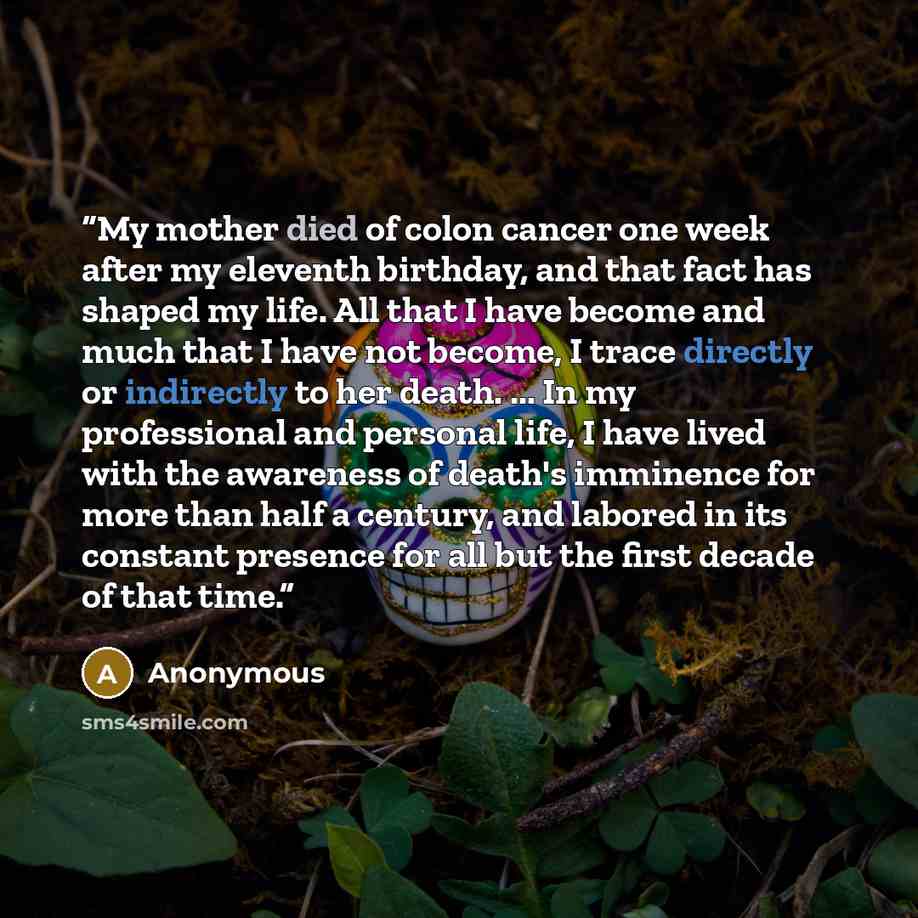 “My mother died of colon cancer one week after my eleventh birthday, and that fact has shaped my life. All that I have become and much that I have not become, I trace directly or indirectly to her death. ... In my professional and personal life, I have lived with the awareness of death's imminence…” quote by Anonymous