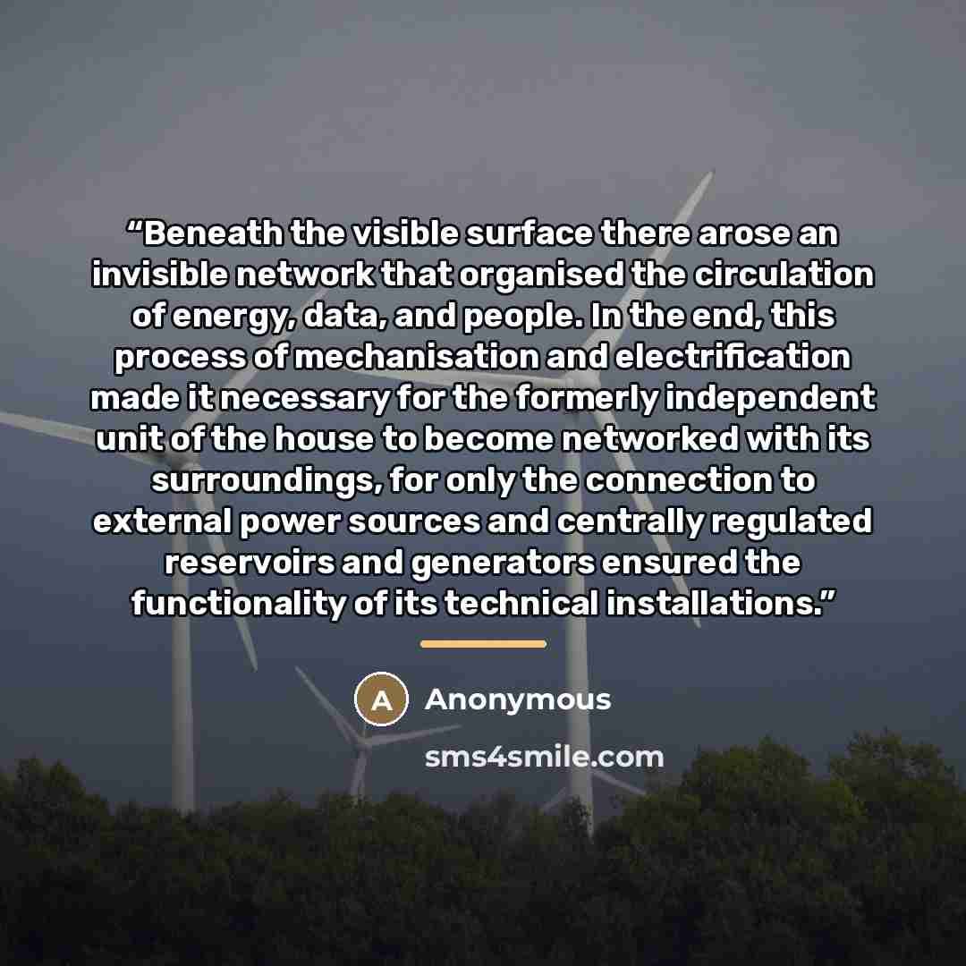 “Beneath the visible surface there arose an invisible network that organised the circulation of energy, data, and people. In the end, this process of mechanisation and electrification made it necessary for the formerly independent unit of the house to become networked with its surroundings, for…” quote by Anonymous