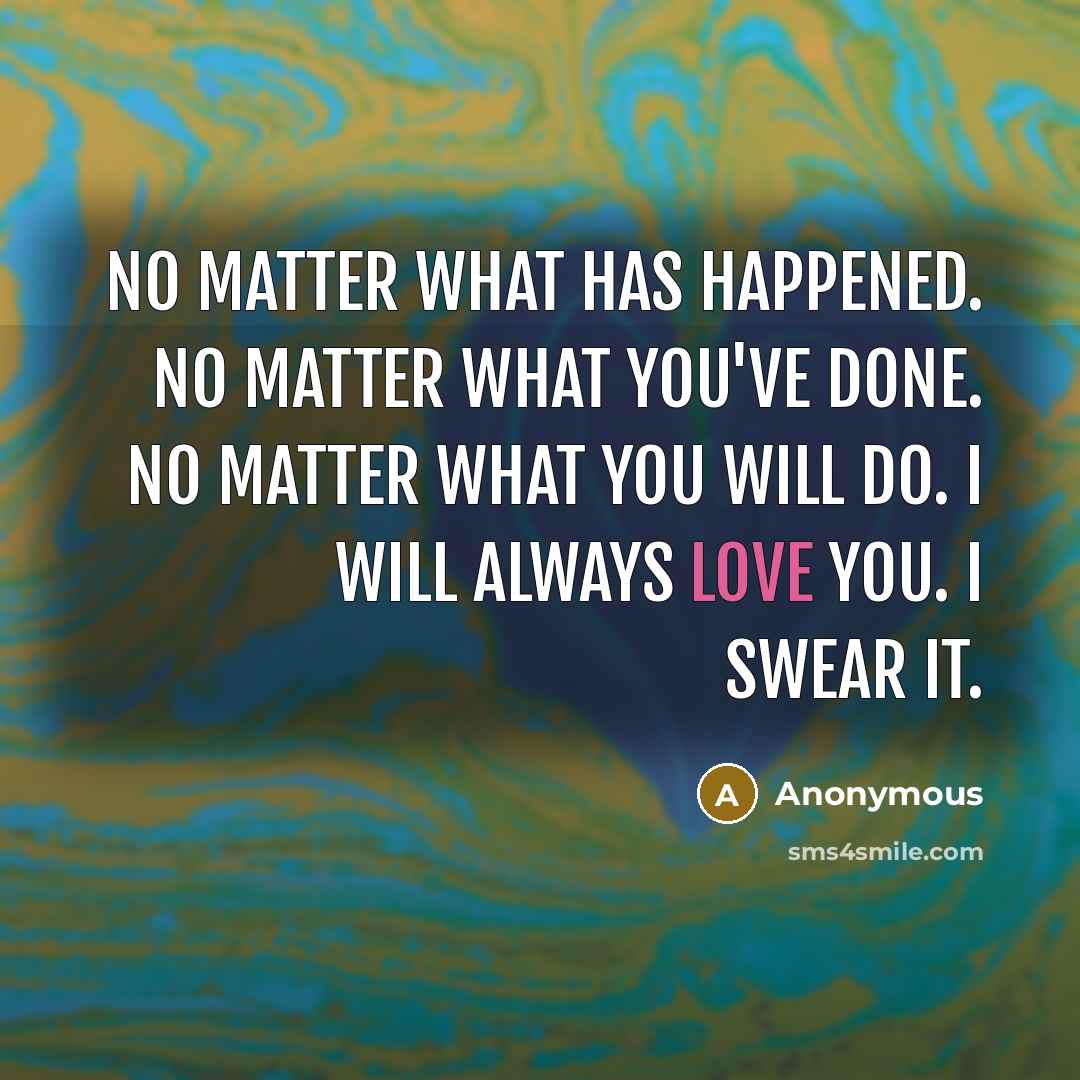 “No matter what has happened. No matter what you've done. No matter what you will do. I will always love you. I swear it.” quote by Anonymous