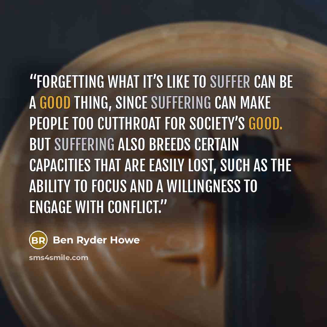 “Forgetting what it’s like to suffer can be a good thing, since suffering can make people too cutthroat for society’s good. But suffering also breeds certain capacities that are easily lost, such as the ability to focus and a willingness to engage with conflict.” quote by Ben Ryder Howe