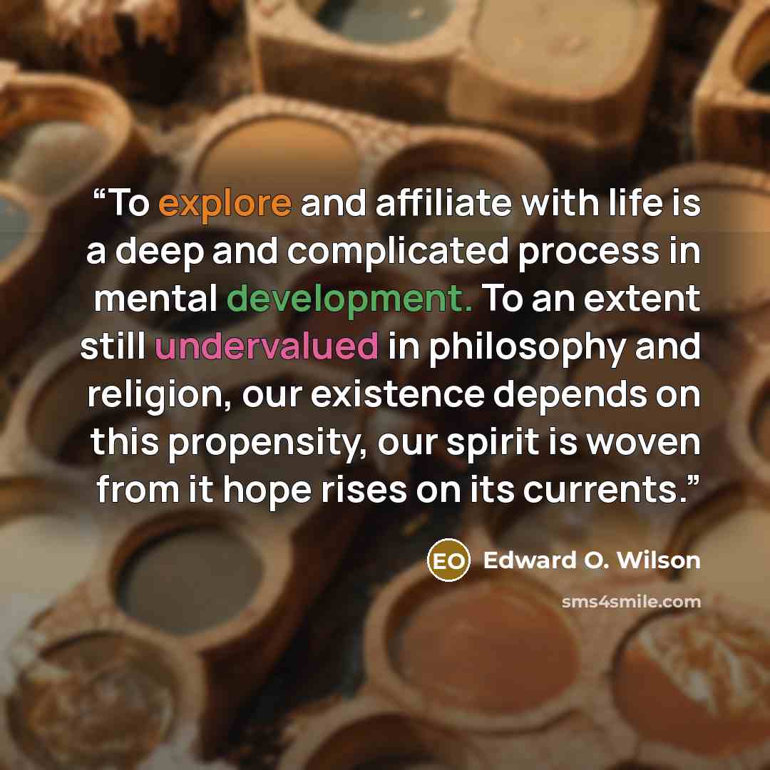“To explore and affiliate with life is a deep and complicated process in mental development. To an extent still undervalued in philosophy and religion, our existence depends on this propensity, our spirit is woven from it hope rises on its currents.” quote by Edward O. Wilson