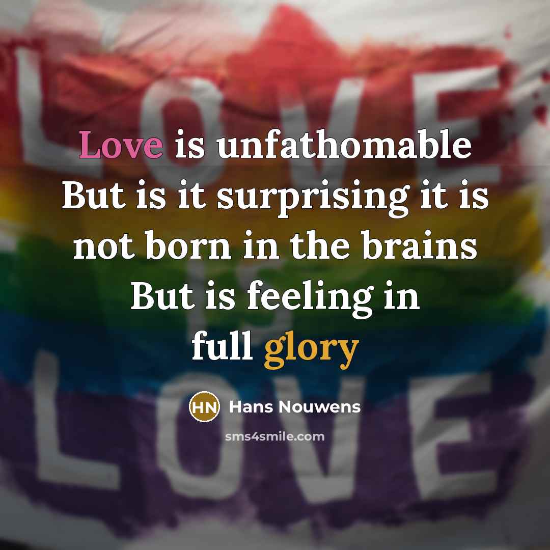 “Love is unfathomable But is it surprising it is not born in the brains But is feeling in full glory” quote by Hans Nouwens