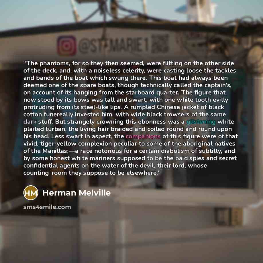 “The phantoms, for so they then seemed, were flitting on the other side of the deck, and, with a noiseless celerity, were casting loose the tackles and bands of the boat which swung there. This boat had always been deemed one of the spare boats, though technically called the captain’s, on account…” quote by Herman Melville