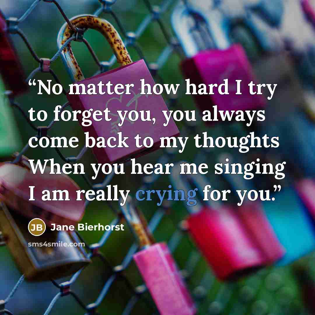 “No matter how hard I try to forget you, you always come back to my thoughts When you hear me singing I am really crying for you.” quote by Jane Bierhorst