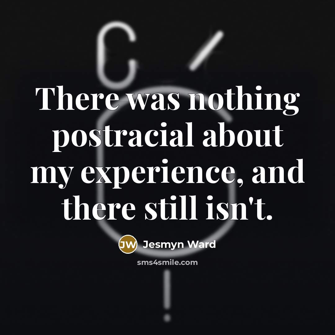 “There was nothing postracial about my experience, and there still…” quote by Jesmyn Ward