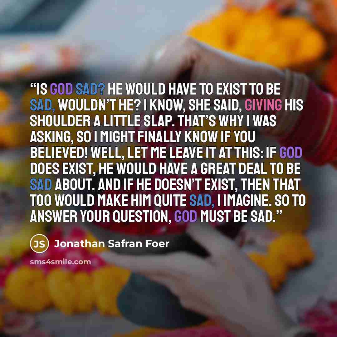 “Is God sad? He would have to exist to be sad, wouldn’t He? I know, she said, giving his shoulder a little slap. That’s why I was asking, so I might finally know if you believed! Well, let me leave it at this: if God does exist, He would have a great deal to be sad about. And if He doesn’t exist…” quote by Jonathan Safran Foer