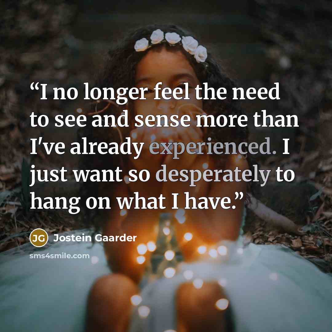“I no longer feel the need to see and sense more than I've already experienced. I just want so desperately to hang on what I have.” quote by Jostein Gaarder