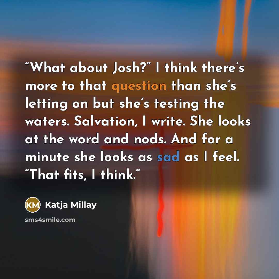 “What about Josh?” I think there’s more to that question than she’s letting on but she’s testing the waters. Salvation, I write. She looks at the word and nods. And for a minute she looks as sad as I feel. “That fits, I think.” quote by Katja Millay