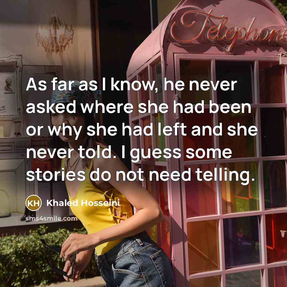 “As far as I know, he never asked where she had been or why she had left and she never told. I guess some stories do not need telling.” quote by Khaled Hosseini