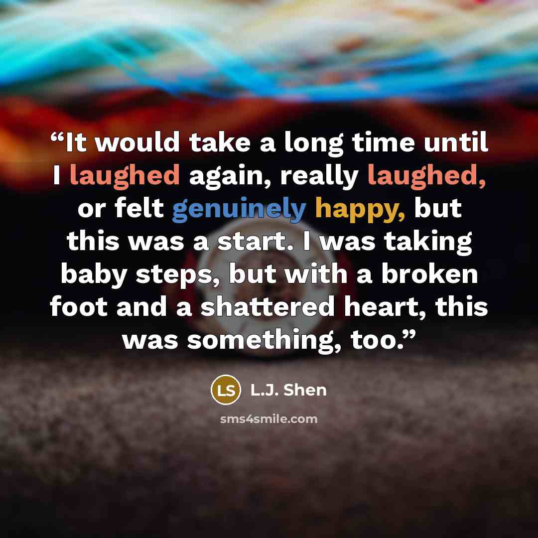 “It would take a long time until I laughed again, really laughed, or felt genuinely happy, but this was a start. I was taking baby steps, but with a broken foot and a shattered heart, this was something, too.” quote by L.J. Shen