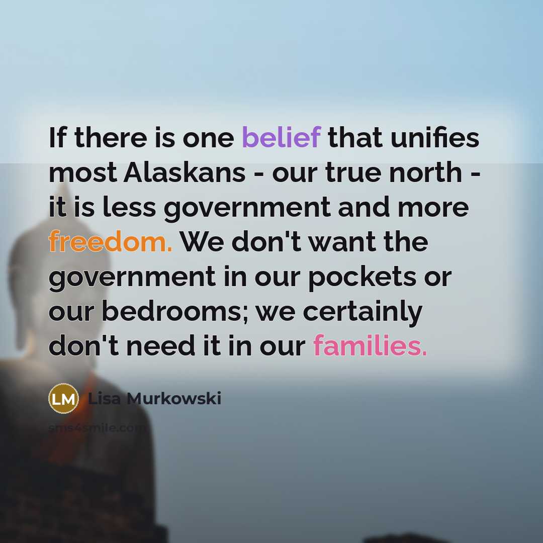 “If there is one belief that unifies most Alaskans - our true north - it is less government and more freedom. We don't want the government in our pockets or our bedrooms; we certainly don't need it in our families.” quote by Lisa Murkowski