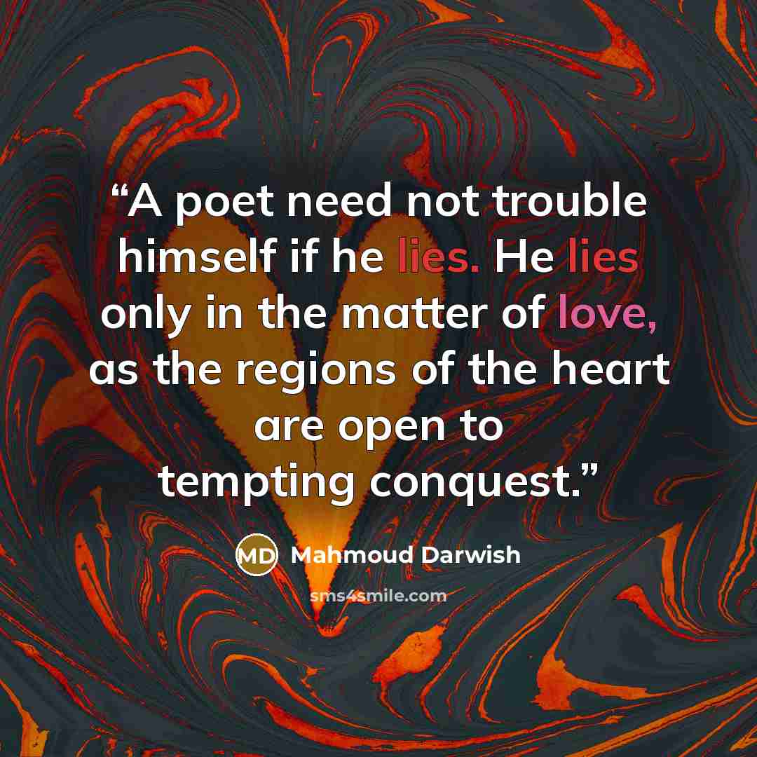 “A poet need not trouble himself if he lies. He lies only in the matter of love, as the regions of the heart are open to tempting conquest.” quote by Mahmoud Darwish