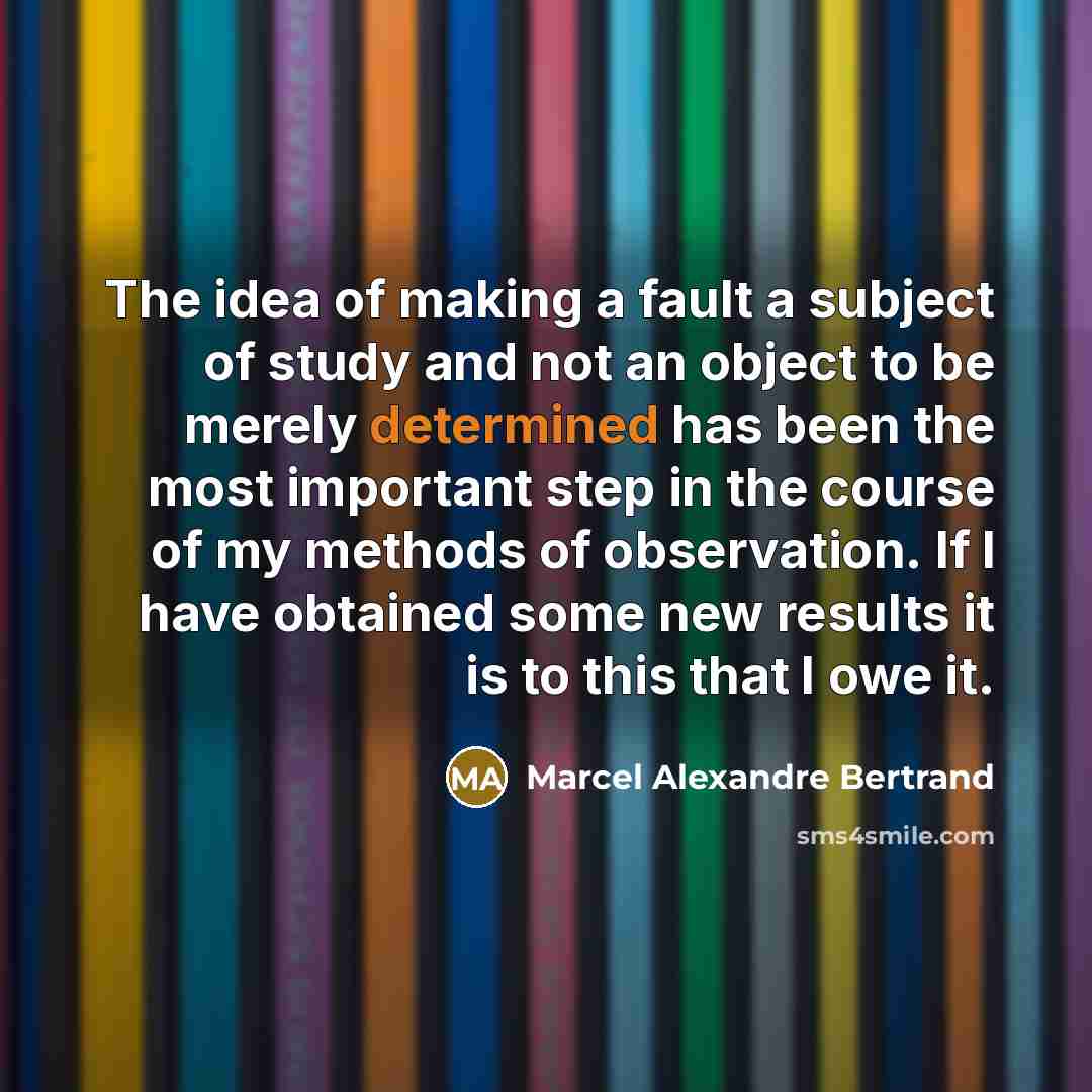 “The idea of making a fault a subject of study and not an object to be merely determined has been the most important step in the course of my methods of observation. If I have obtained some new results it is to this that I owe it.” quote by Marcel Alexandre Bertrand