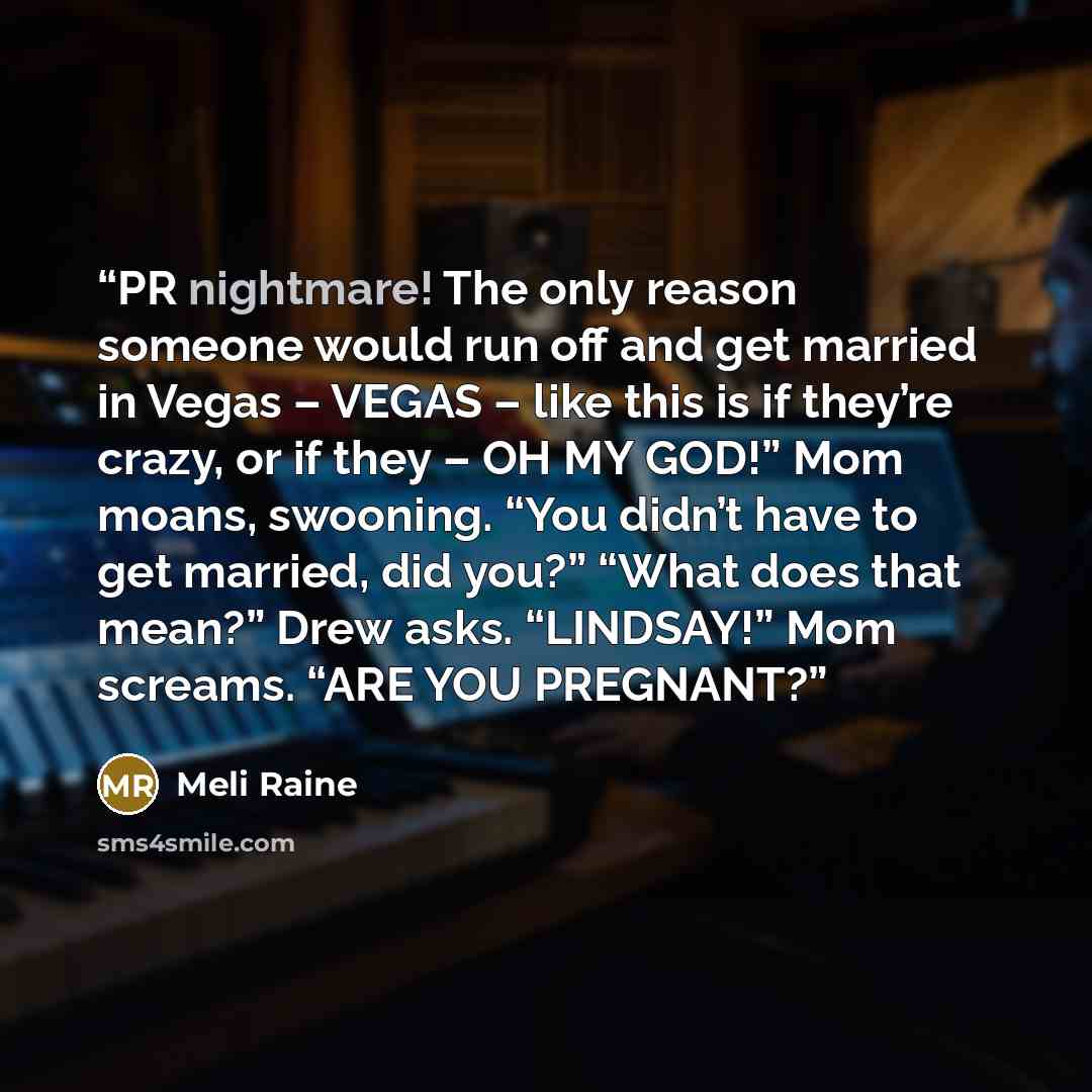 “PR nightmare! The only reason someone would run off and get married in Vegas – VEGAS – like this is if they’re crazy, or if they – OH MY GOD!” Mom moans, swooning. “You didn’t have to get married, did you?” “What does that mean?” Drew asks. “LINDSAY!” Mom screams. “ARE YOU PREGNANT?” quote by Meli Raine