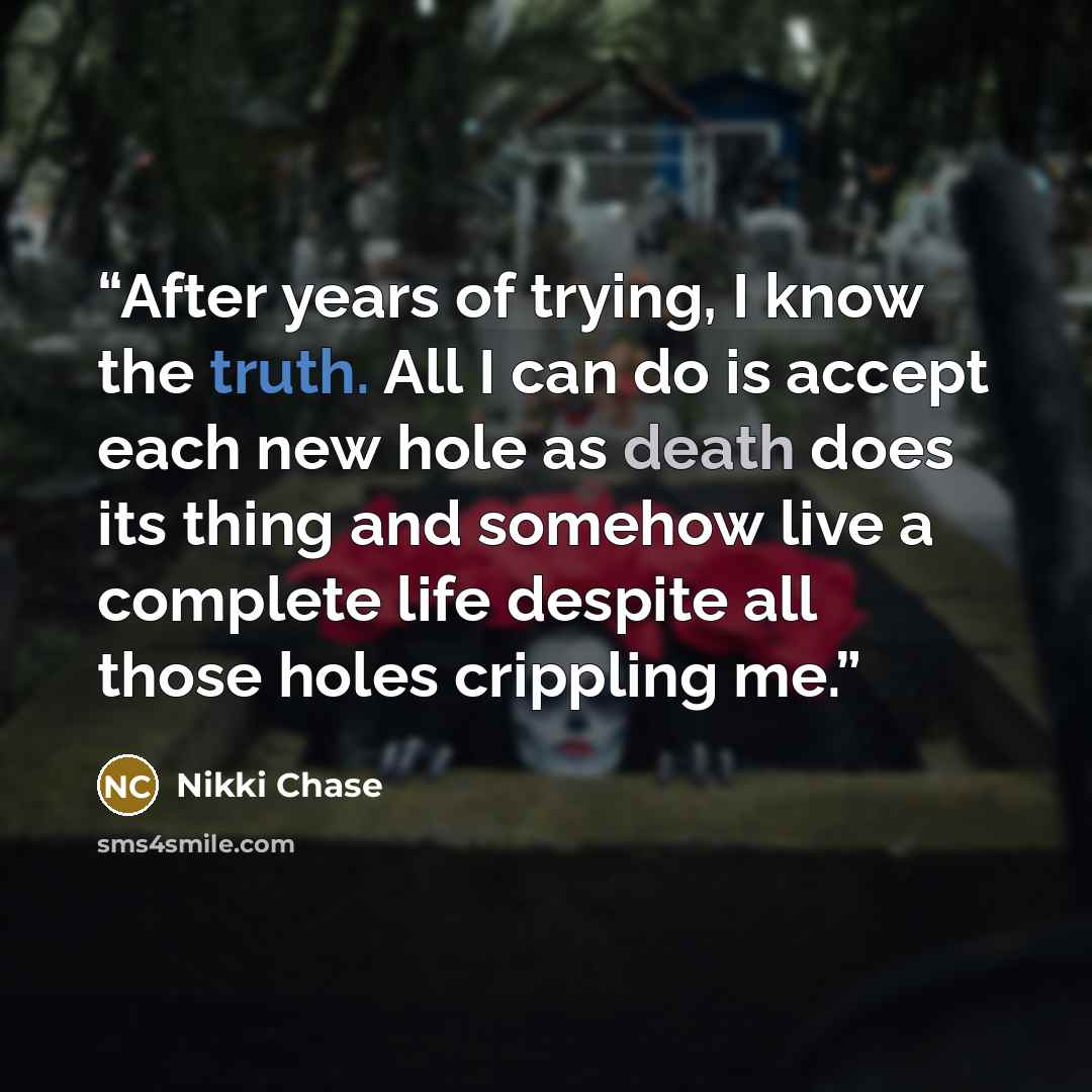 “After years of trying, I know the truth. All I can do is accept each new hole as death does its thing and somehow live a complete life despite all those holes crippling me.” quote by Nikki Chase