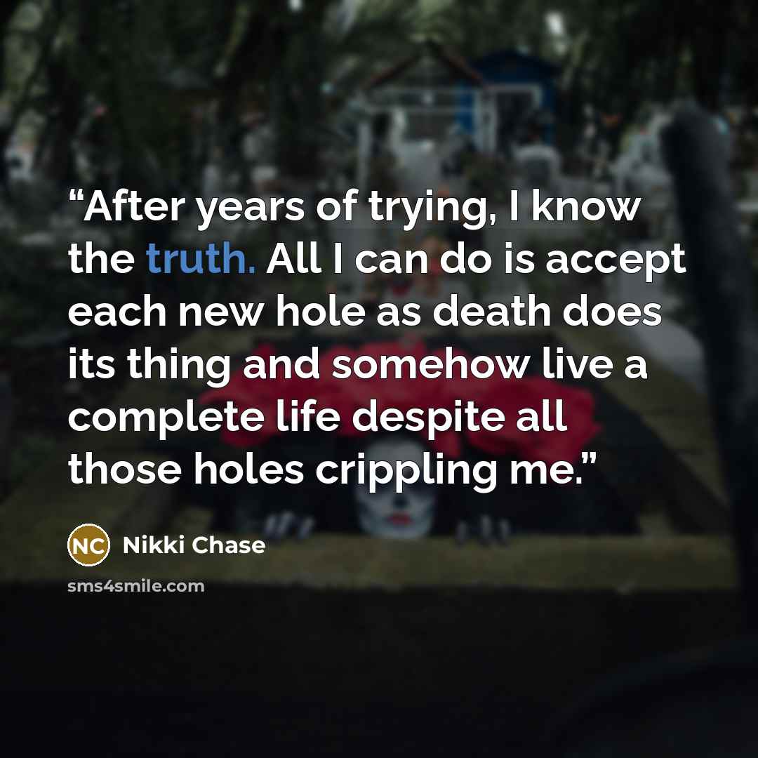 “After years of trying, I know the truth. All I can do is accept each new hole as death does its thing and somehow live a complete life despite all those holes crippling me.” quote by Nikki Chase