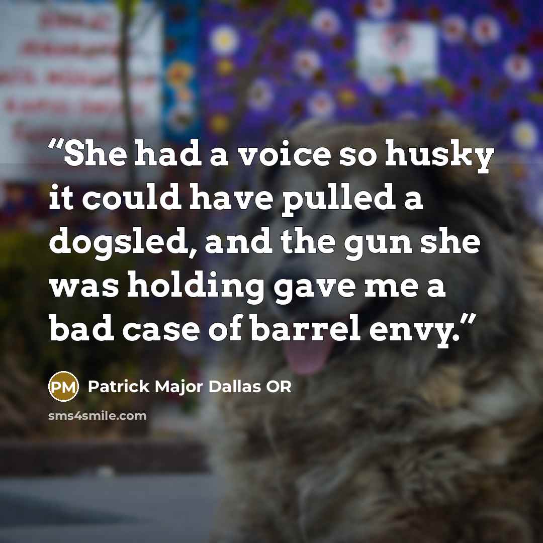 “She had a voice so husky it could have pulled a dogsled, and the gun she was holding gave me a bad case of barrel envy.” quote by Patrick Major Dallas OR