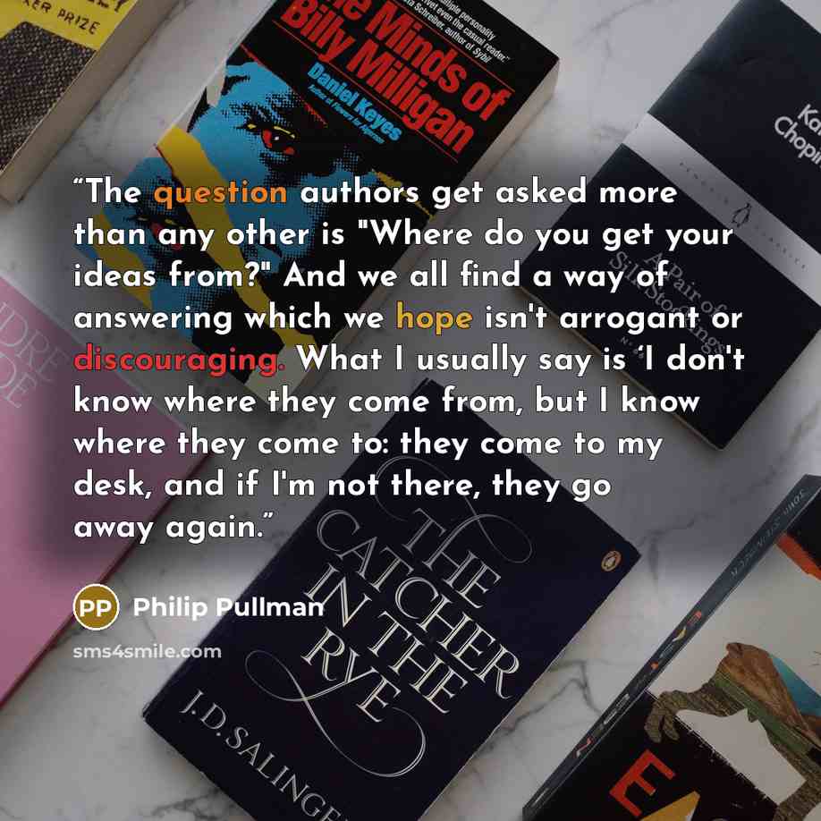 “The question authors get asked more than any other is "Where do you get your ideas from?" And we all find a way of answering which we hope isn't arrogant or discouraging. What I usually say is ‘I don't know where they come from, but I know where they come to: they come to my desk, and if I'm not…” quote by Philip Pullman