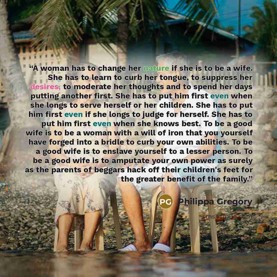 “A woman has to change her nature if she is to be a wife. She has to learn to curb her tongue, to suppress her desires, to moderate her thoughts and to spend her days putting another first. She has to put him first even when she longs to serve herself or her children. She has to put him first even…” quote by Philippa Gregory