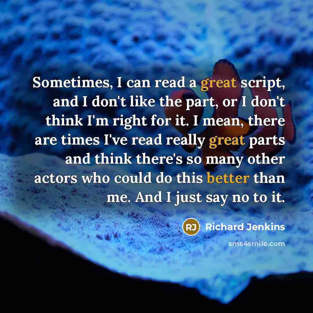 “Sometimes, I can read a great script, and I don't like the part, or I don't think I'm right for it. I mean, there are times I've read really great parts and think there's so many other actors who could do this better than me. And I just say no to it.” quote by Richard Jenkins