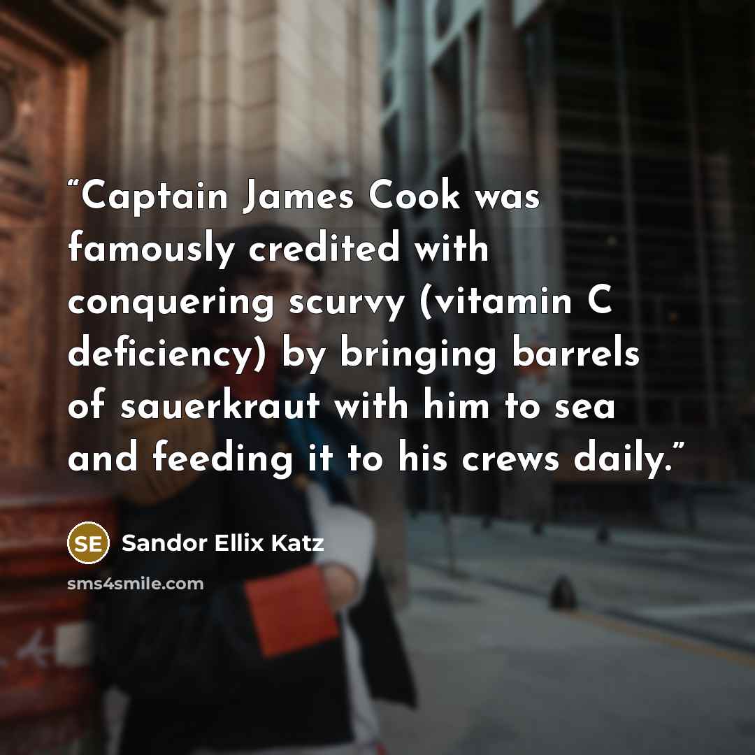 “Captain James Cook was famously credited with conquering scurvy (vitamin C deficiency) by bringing barrels of sauerkraut with him to sea and feeding it to his crews daily.” quote by Sandor Ellix Katz