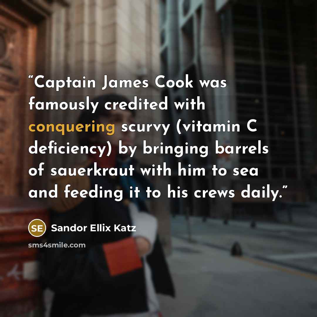 “Captain James Cook was famously credited with conquering scurvy (vitamin C deficiency) by bringing barrels of sauerkraut with him to sea and feeding it to his crews daily.” quote by Sandor Ellix Katz