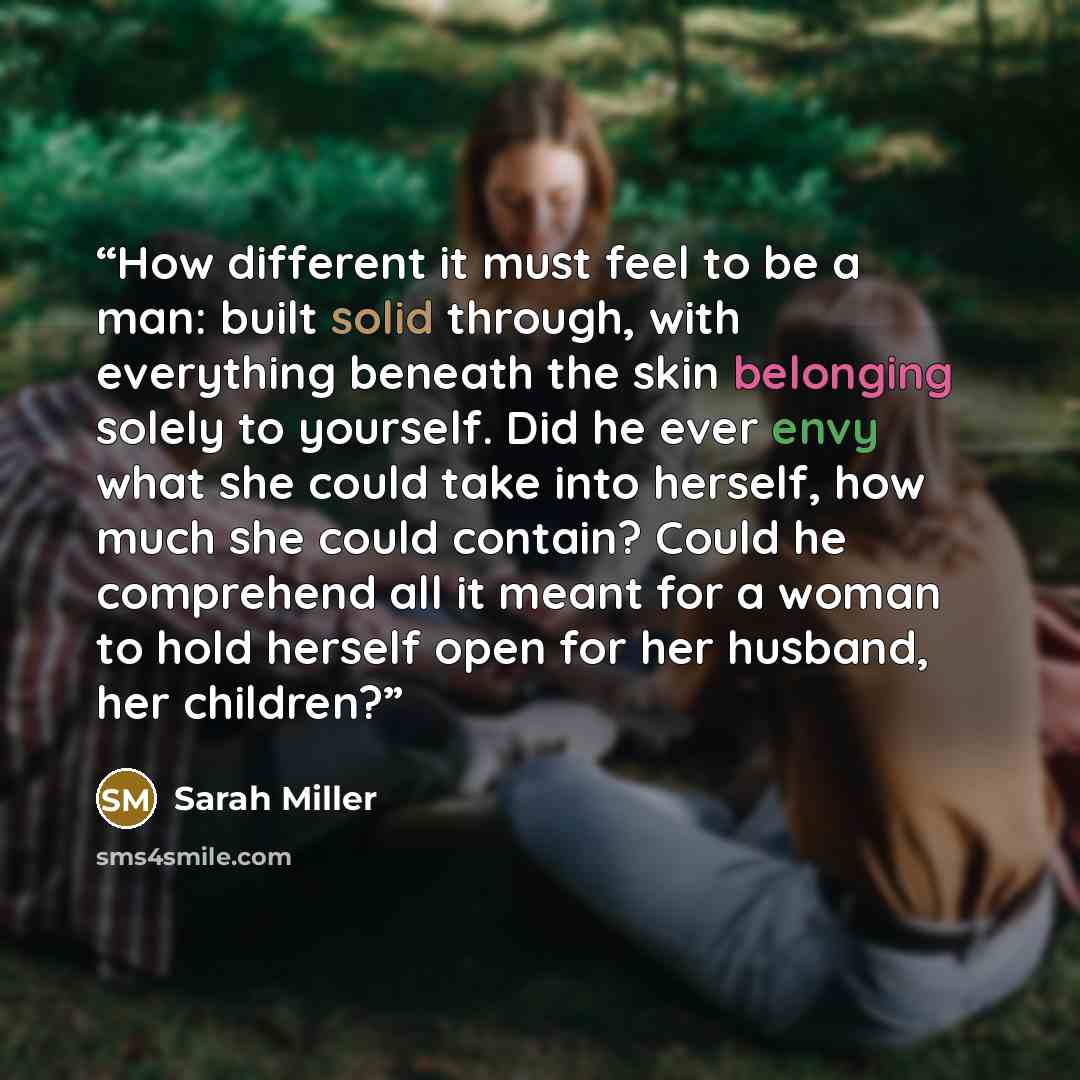 “How different it must feel to be a man: built solid through, with everything beneath the skin belonging solely to yourself. Did he ever envy what she could take into herself, how much she could contain? Could he comprehend all it meant for a woman to hold herself open for her husband, her children?” quote by Sarah Miller